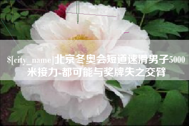 北京北京冬奥会短道速滑男子5000米接力-都可能与奖牌失之交臂