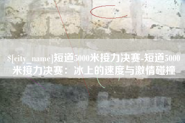 北京短道5000米接力决赛-短道5000米接力决赛：冰上的速度与激情碰撞