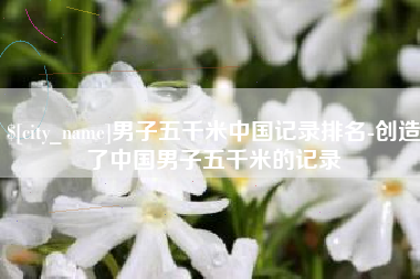 北京男子五千米中国记录排名-创造了中国男子五千米的记录