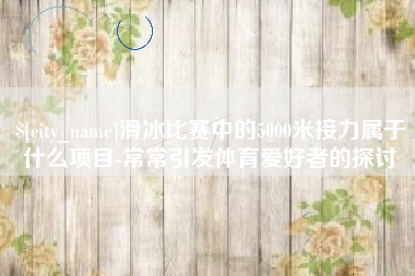 北京滑冰比赛中的5000米接力属于什么项目-常常引发体育爱好者的探讨