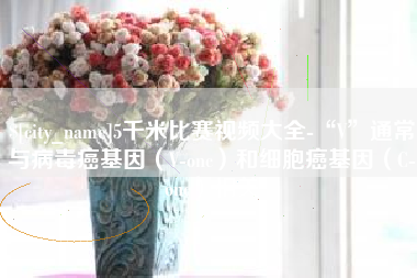 北京5千米比赛视频大全-“V”通常与病毒癌基因（V-onc）和细胞癌基因（C-onc）相关