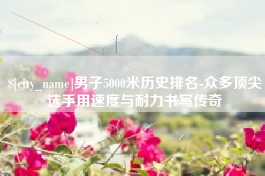 北京男子5000米历史排名-众多顶尖选手用速度与耐力书写传奇
